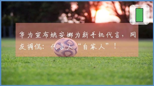 华为宣布姚安娜为新手机代言，网友调侃：代言人“自家人”！