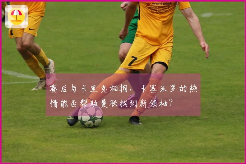 赛后与卡里克相拥，卡塞米罗的热情能否帮助曼联找到新领袖？