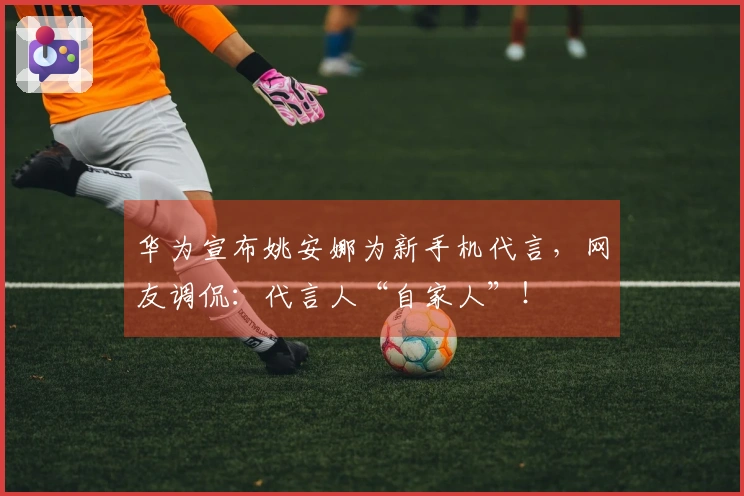 华为宣布姚安娜为新手机代言，网友调侃：代言人“自家人”！