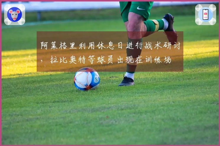 阿莱格里利用休息日进行战术研讨，拉比奥特等球员出现在训练场