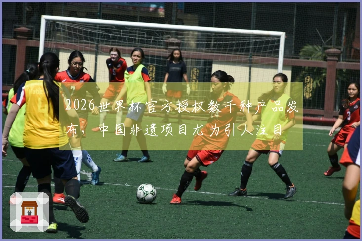 2026世界杯官方授权数千种产品发布，中国非遗项目尤为引人注目