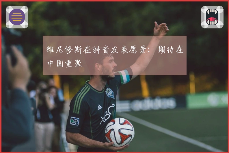维尼修斯在抖音发表愿景：期待在中国重聚