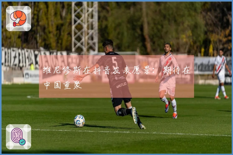 维尼修斯在抖音发表愿景：期待在中国重聚