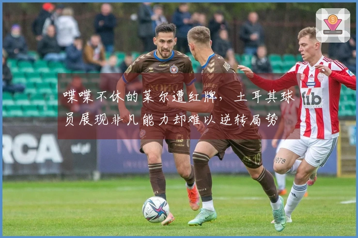喋喋不休的莱尔遭红牌，土耳其球员展现非凡能力却难以逆转局势