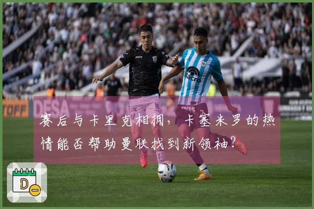 赛后与卡里克相拥，卡塞米罗的热情能否帮助曼联找到新领袖？