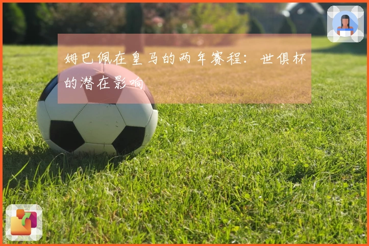 姆巴佩在皇马的两年赛程：世俱杯的潜在影响
