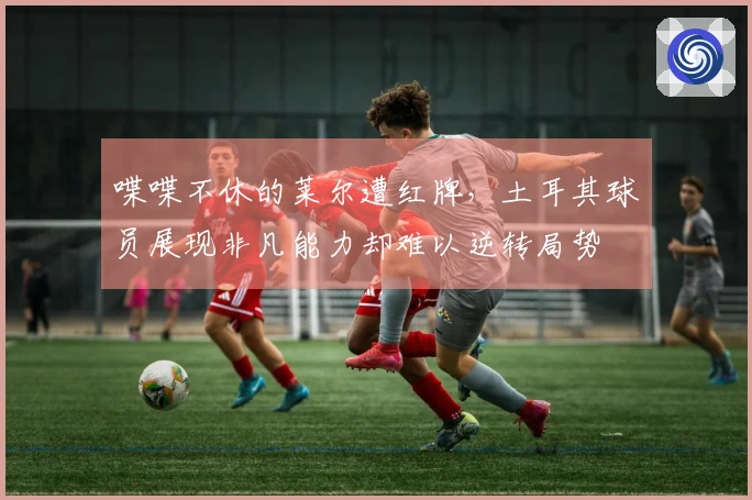 喋喋不休的莱尔遭红牌，土耳其球员展现非凡能力却难以逆转局势